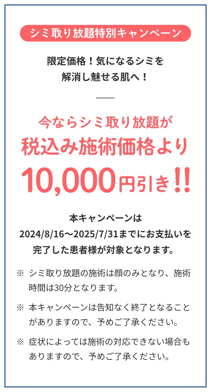 シミ取り放題特別キャンペーン今ならシミ取り放題が税込み施術価格より10,000円引き本キャンペーンは2024/8/16～2025/1/31までにお支払いを完了した患者様が対象となります。